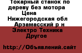 Токарный станок по дереву без мотора  › Цена ­ 5 000 - Нижегородская обл., Арзамасский р-н Электро-Техника » Другое   